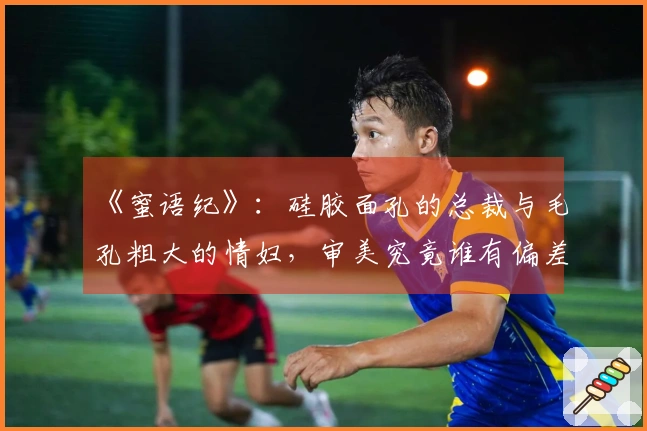 《蜜语纪》：硅胶面孔的总裁与毛孔粗大的情妇，审美究竟谁有偏差？