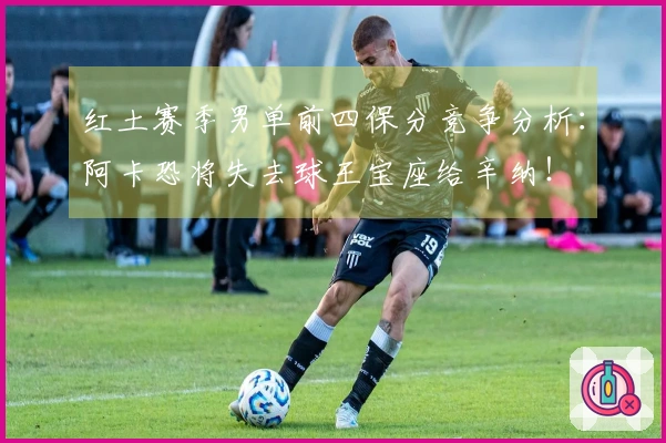 红土赛季男单前四保分竞争分析：阿卡恐将失去球王宝座给辛纳！