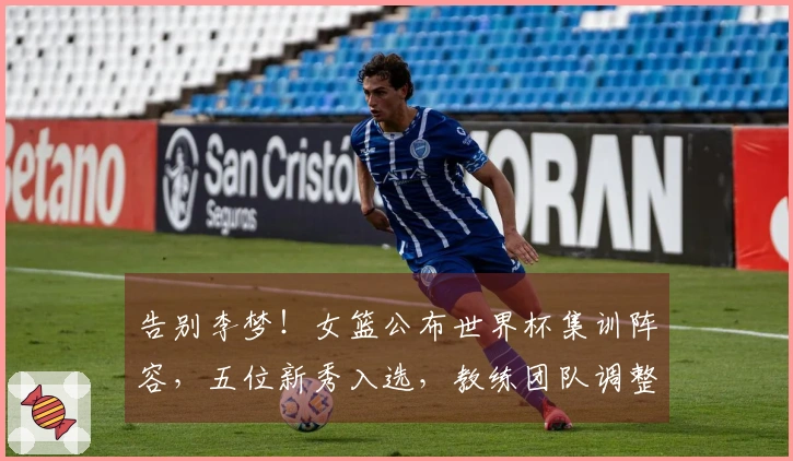 告别李梦！女篮公布世界杯集训阵容，五位新秀入选，教练团队调整