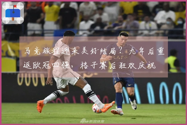马竞旅程迎来美好结局？九年后重返欧冠四强，格子赛后狂欢庆祝