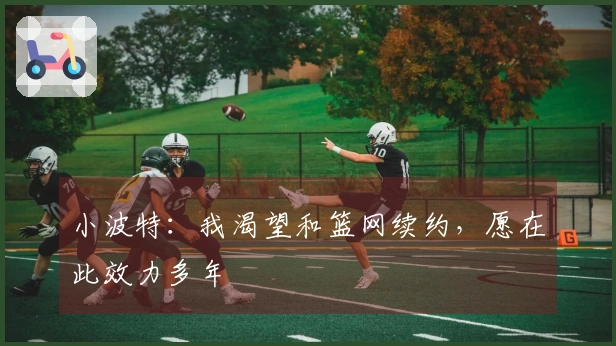 小波特：我渴望和篮网续约，愿在此效力多年