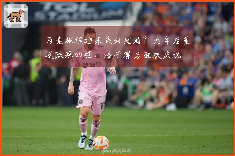 马竞旅程迎来美好结局？九年后重返欧冠四强，格子赛后狂欢庆祝