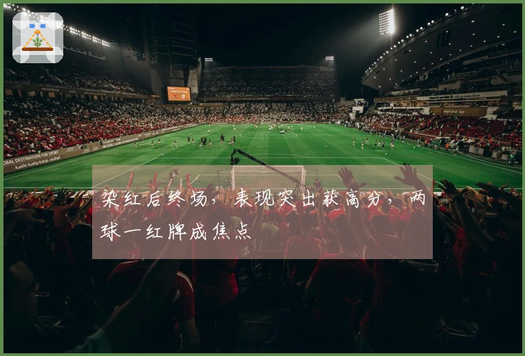 染红后终场，表现突出获高分，两球一红牌成焦点