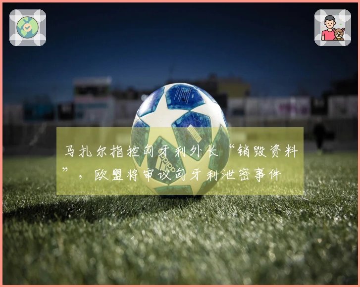 马扎尔指控匈牙利外长“销毁资料”，欧盟将审议匈牙利泄密事件