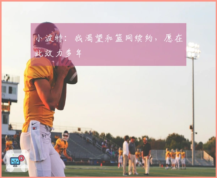 小波特：我渴望和篮网续约，愿在此效力多年