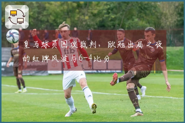 皇马球员围攻裁判，欧冠出局之夜的红牌风波与6-4比分