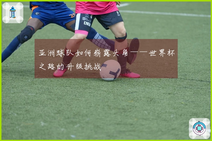 亚洲球队如何崭露头角——世界杯之路的升级挑战