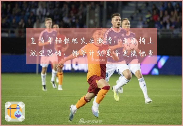 皇马年轻教练失去激情，坐在椅上放空思绪，佛爷计划夏季更换他重塑球队