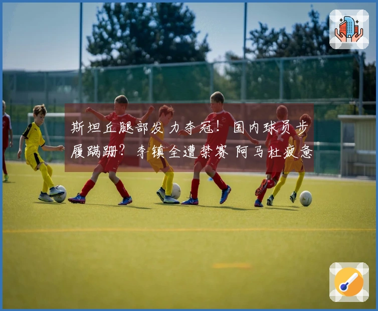 斯坦丘腿部发力夺冠！国内球员步履蹒跚？李镇全遭禁赛 阿马杜疲惫不堪