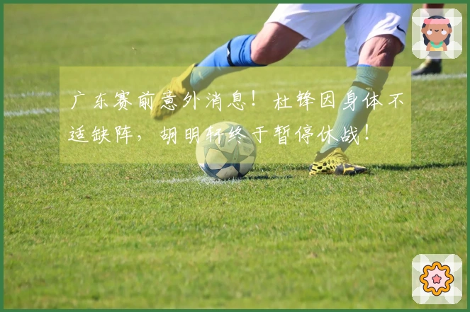 广东赛前意外消息！杜锋因身体不适缺阵，胡明轩终于暂停休战！